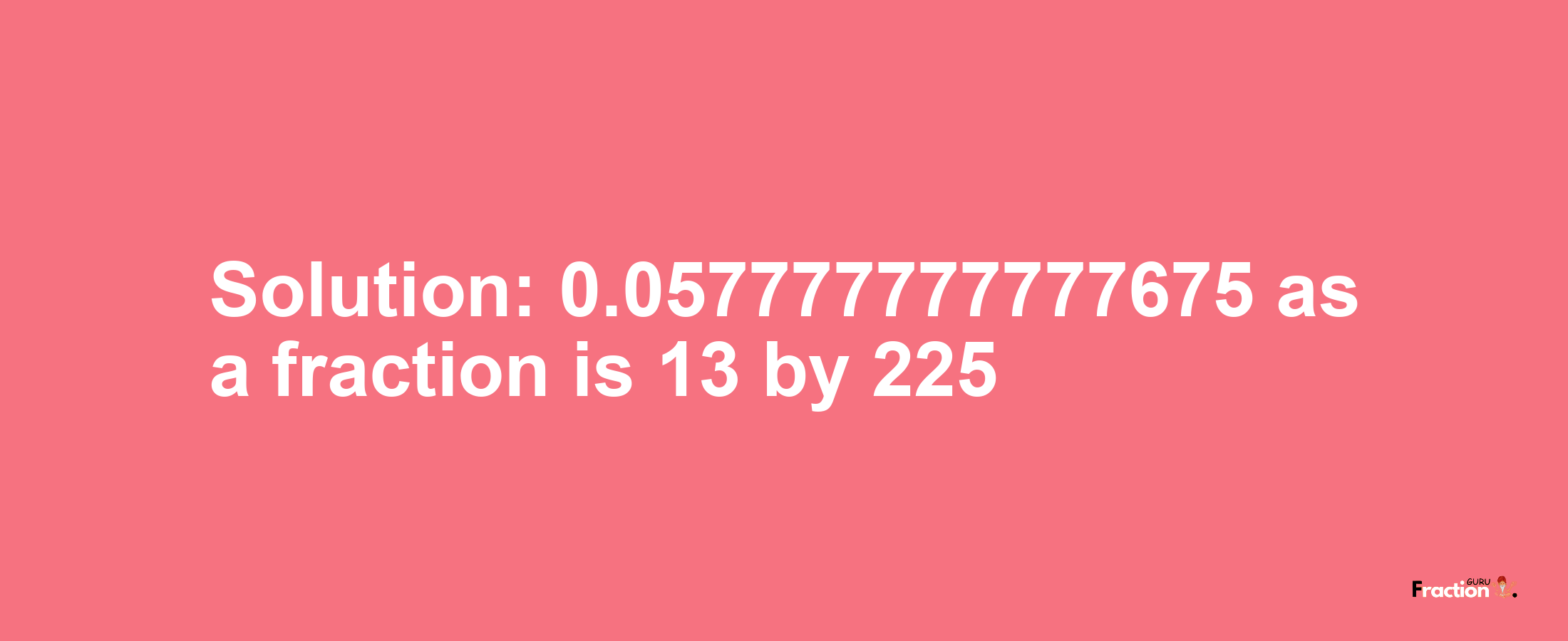 Solution:0.057777777777675 as a fraction is 13/225